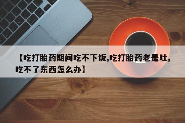 打胎药购买【吃打胎药期间吃不下饭,吃打胎药老是吐,吃不了东西怎么办】