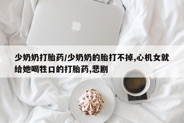 打胎药购买少奶奶打胎药/少奶奶的胎打不掉,心机女就给她喝牲口的打胎药,悲剧
