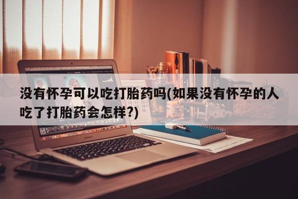 打胎药购买没有怀孕可以吃打胎药吗(如果没有怀孕的人吃了打胎药会怎样?)