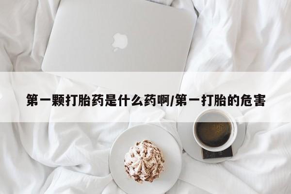 打胎药购买第一颗打胎药是什么药啊/第一打胎的危害
