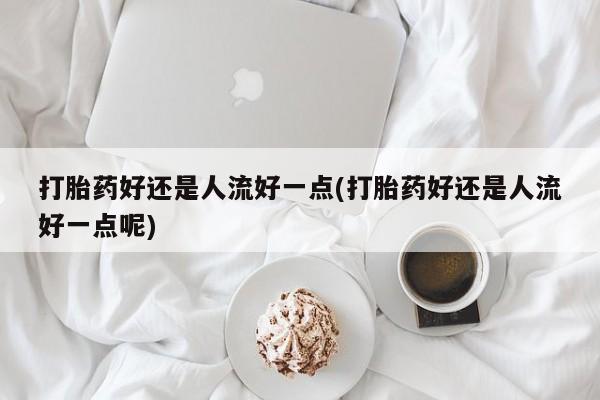 打胎药购买打胎药好还是人流好一点(打胎药好还是人流好一点呢)