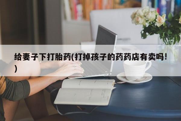 打胎药购买给妻子下打胎药(打掉孩子的药药店有卖吗!)