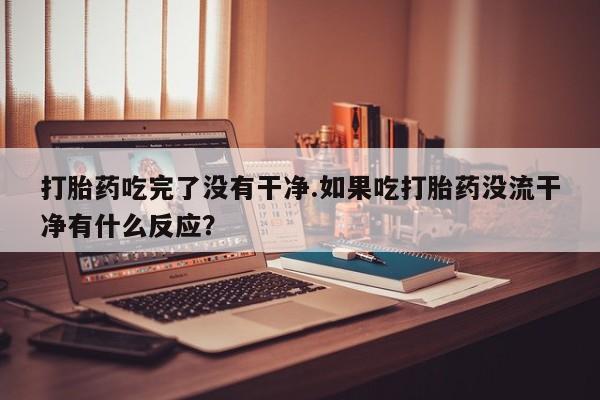 打胎药购买打胎药吃完了没有干净.如果吃打胎药没流干净有什么反应？
