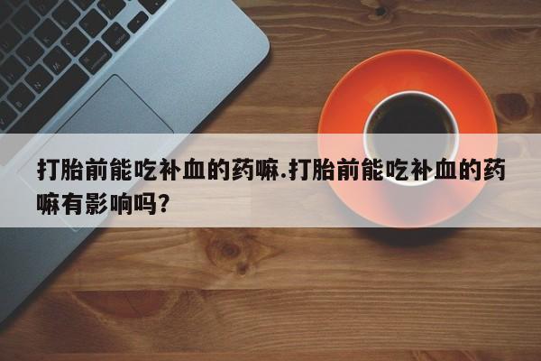打胎药购买打胎前能吃补血的药嘛.打胎前能吃补血的药嘛有影响吗？