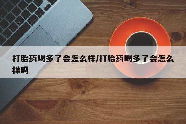打胎药购买打胎药喝多了会怎么样/打胎药喝多了会怎么样吗