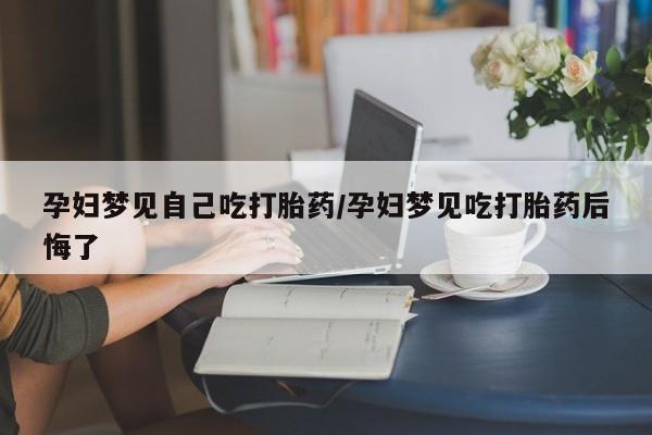 打胎药购买孕妇梦见自己吃打胎药/孕妇梦见吃打胎药后悔了