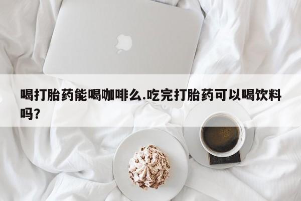 打胎药购买喝打胎药能喝咖啡么.吃完打胎药可以喝饮料吗？