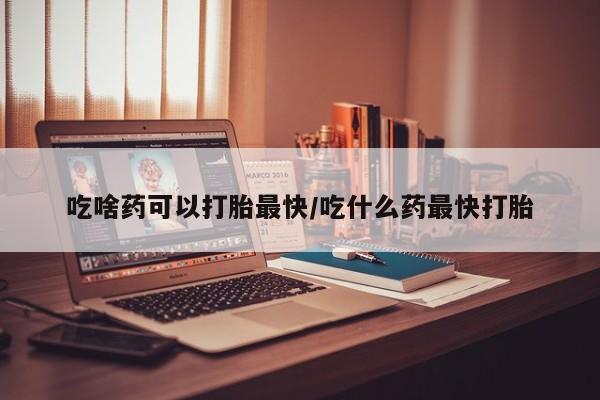 打胎药购买吃啥药可以打胎最快/吃什么药最快打胎