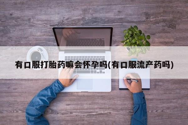 打胎药购买有口服打胎药嘛会怀孕吗(有口服流产药吗)