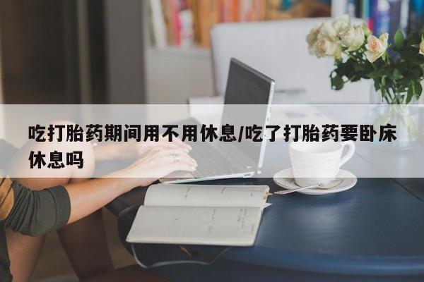 打胎药购买吃打胎药期间用不用休息/吃了打胎药要卧床休息吗