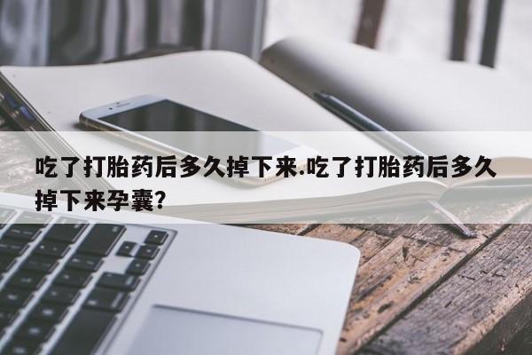 打胎药购买吃了打胎药后多久掉下来.吃了打胎药后多久掉下来孕囊？