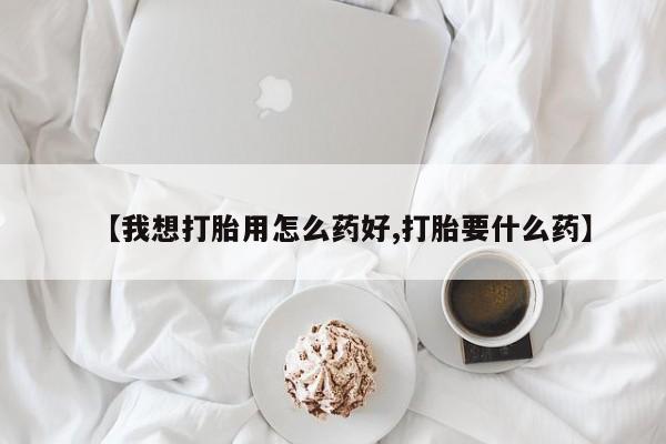 打胎药购买【我想打胎用怎么药好,打胎要什么药】