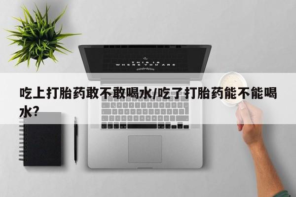 打胎药购买吃上打胎药敢不敢喝水/吃了打胎药能不能喝水?