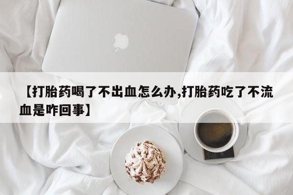 打胎药购买【打胎药喝了不出血怎么办,打胎药吃了不流血是咋回事】