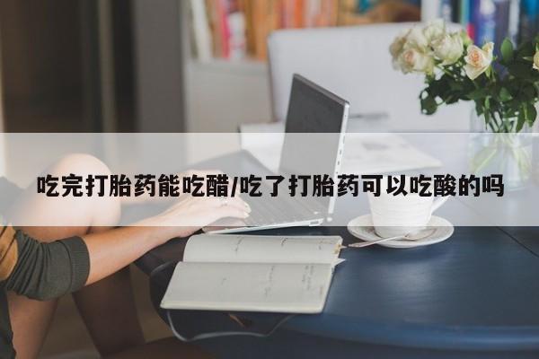 打胎药购买吃完打胎药能吃醋/吃了打胎药可以吃酸的吗
