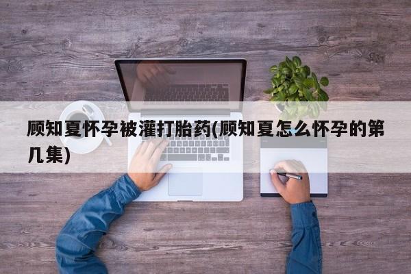 打胎药购买顾知夏怀孕被灌打胎药(顾知夏怎么怀孕的第几集)