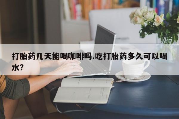 打胎药购买打胎药几天能喝咖啡吗.吃打胎药多久可以喝水？