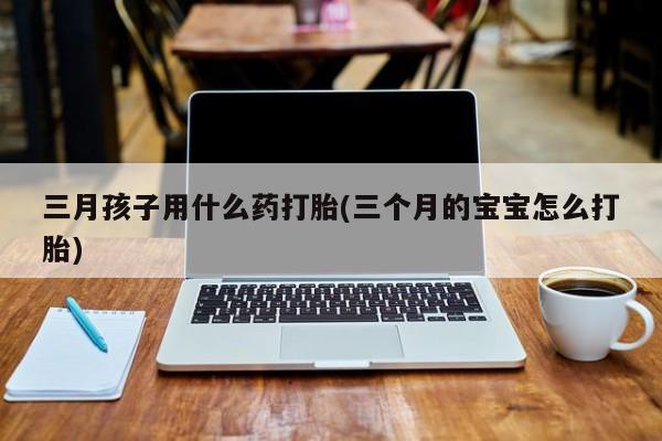 打胎药购买三月孩子用什么药打胎(三个月的宝宝怎么打胎)