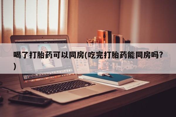 打胎药购买喝了打胎药可以同房(吃完打胎药能同房吗?)