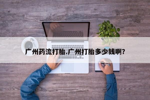 打胎药购买广州药流打胎.广州打胎多少钱啊？