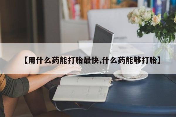 打胎药购买【用什么药能打胎最快,什么药能够打胎】