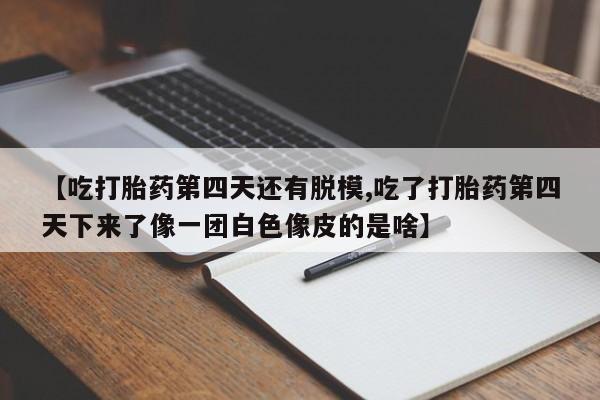 打胎药购买【吃打胎药第四天还有脱模,吃了打胎药第四天下来了像一团白色像皮的是啥】