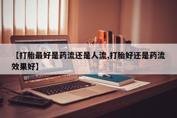 打胎药购买【打胎最好是药流还是人流,打胎好还是药流效果好】
