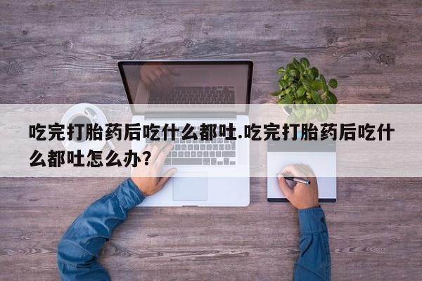 打胎药购买吃完打胎药后吃什么都吐.吃完打胎药后吃什么都吐怎么办？