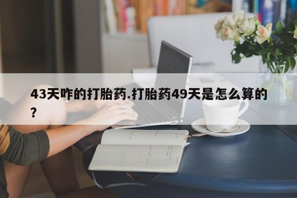 打胎药购买43天咋的打胎药.打胎药49天是怎么算的？
