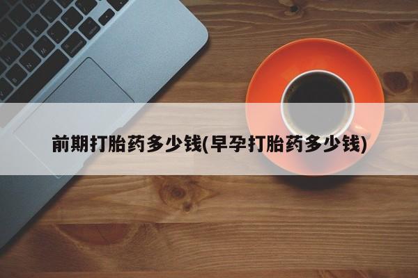 打胎药购买前期打胎药多少钱(早孕打胎药多少钱)