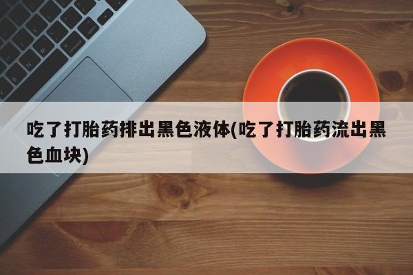 打胎药购买吃了打胎药排出黑色液体(吃了打胎药流出黑色血块)