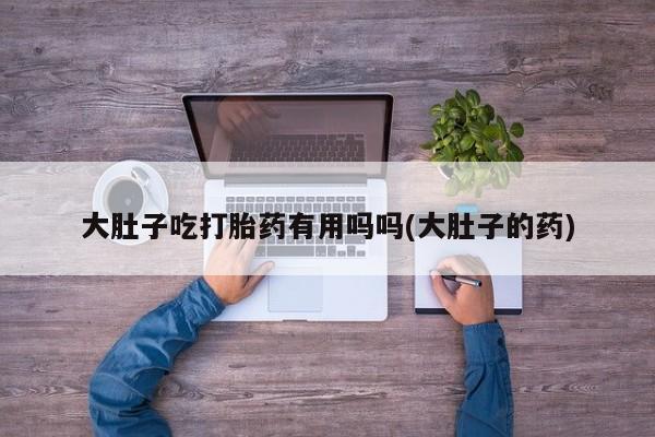 打胎药购买大肚子吃打胎药有用吗吗(大肚子的药)