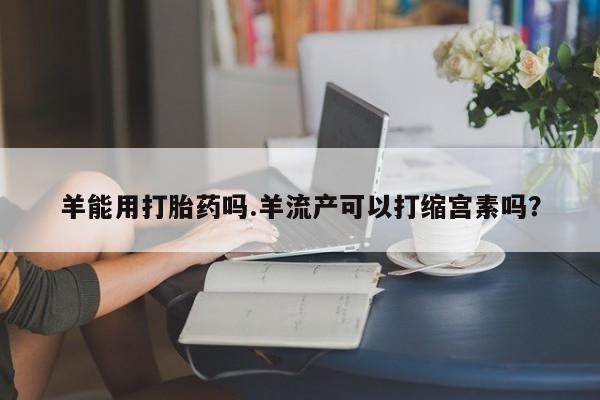 打胎药购买羊能用打胎药吗.羊流产可以打缩宫素吗？