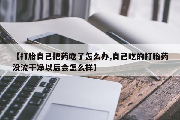 打胎药购买【打胎自己把药吃了怎么办,自己吃的打胎药没流干净以后会怎么样】