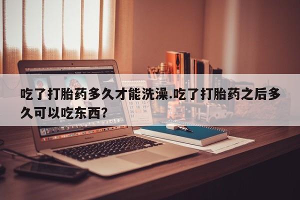 打胎药购买吃了打胎药多久才能洗澡.吃了打胎药之后多久可以吃东西？