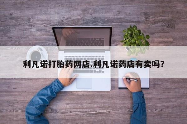 打胎药购买利凡诺打胎药网店.利凡诺药店有卖吗？