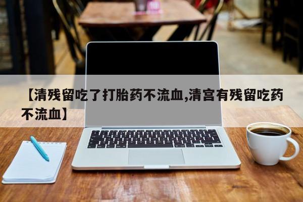 打胎药购买【清残留吃了打胎药不流血,清宫有残留吃药不流血】