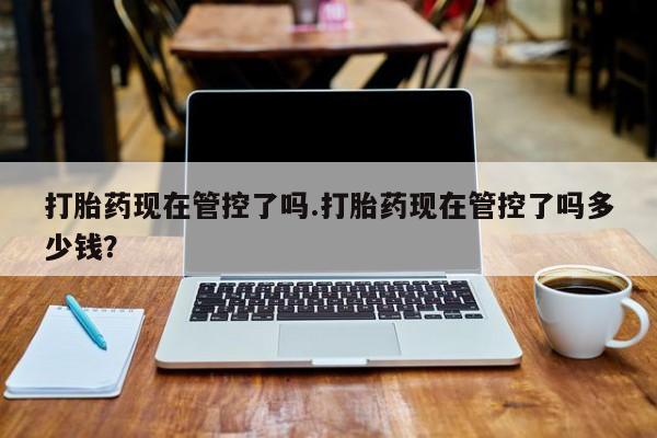 打胎药购买打胎药现在管控了吗.打胎药现在管控了吗多少钱？