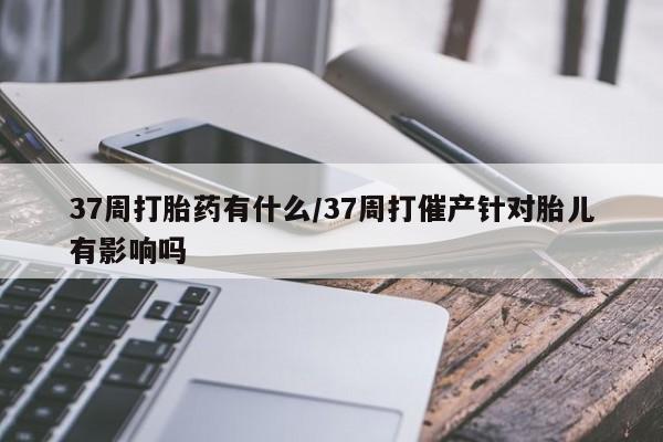 打胎药购买37周打胎药有什么/37周打催产针对胎儿有影响吗