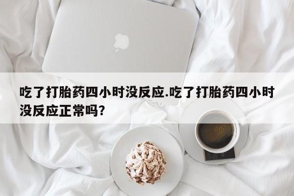 打胎药购买吃了打胎药四小时没反应.吃了打胎药四小时没反应正常吗？