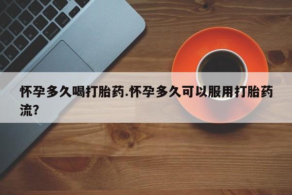 打胎药购买怀孕多久喝打胎药.怀孕多久可以服用打胎药流？