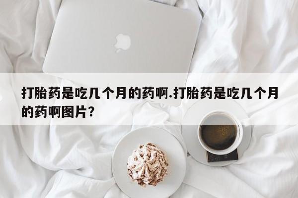 打胎药购买打胎药是吃几个月的药啊.打胎药是吃几个月的药啊图片？