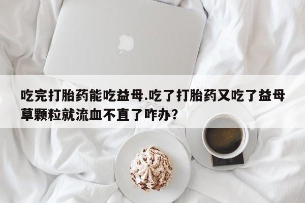 打胎药购买吃完打胎药能吃益母.吃了打胎药又吃了益母草颗粒就流血不直了咋办？