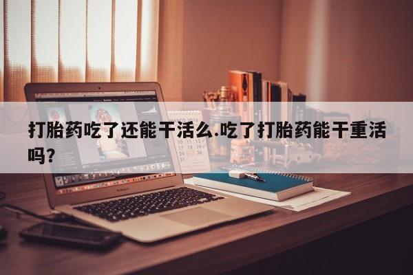 打胎药购买打胎药吃了还能干活么.吃了打胎药能干重活吗？