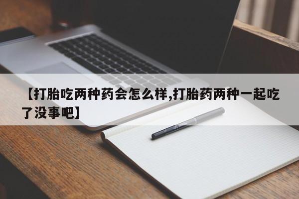 打胎药购买【打胎吃两种药会怎么样,打胎药两种一起吃了没事吧】