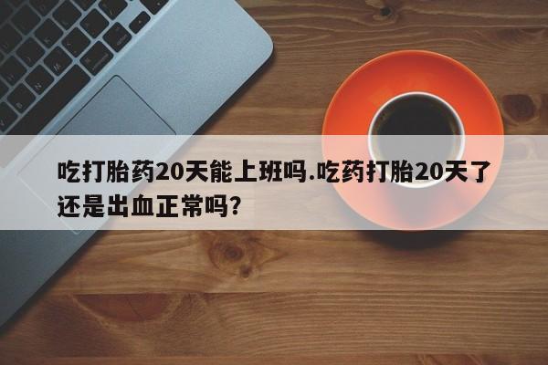 打胎药购买吃打胎药20天能上班吗.吃药打胎20天了还是出血正常吗？