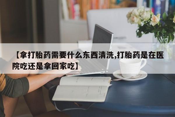 打胎药购买【拿打胎药需要什么东西清洗,打胎药是在医院吃还是拿回家吃】