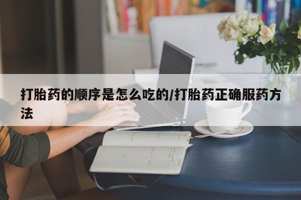 打胎药购买打胎药的顺序是怎么吃的/打胎药正确服药方法