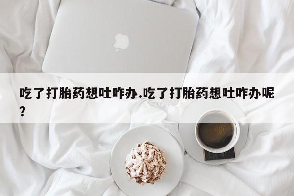 打胎药购买吃了打胎药想吐咋办.吃了打胎药想吐咋办呢？