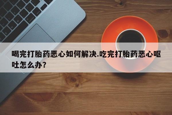 打胎药购买喝完打胎药恶心如何解决.吃完打胎药恶心呕吐怎么办？